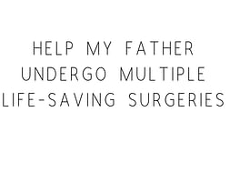Help My friends Father Undergo Multiple Life-Saving Surgeries