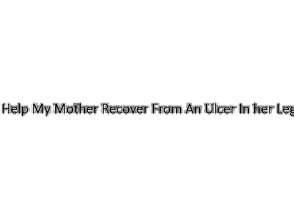 Help My Mother Recover From An Ulcer In her Leg